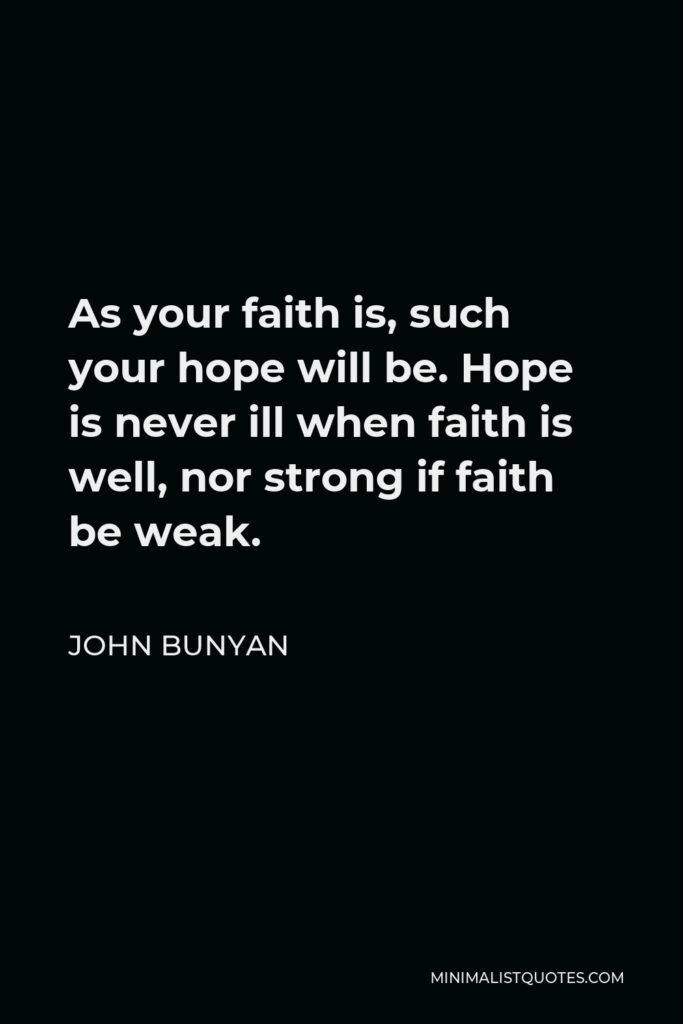 John Bunyan Quote - As your faith is, such your hope will be. Hope is never ill when faith is well, nor strong if faith be weak.
