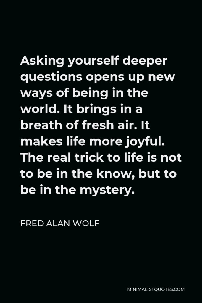 Fred Alan Wolf Quote - Asking yourself deeper questions opens up new ways of being in the world. It brings in a breath of fresh air. It makes life more joyful. The real trick to life is not to be in the know, but to be in the mystery.