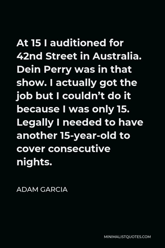 Adam Garcia Quote - At 15 I auditioned for 42nd Street in Australia. Dein Perry was in that show. I actually got the job but I couldn’t do it because I was only 15. Legally I needed to have another 15-year-old to cover consecutive nights.