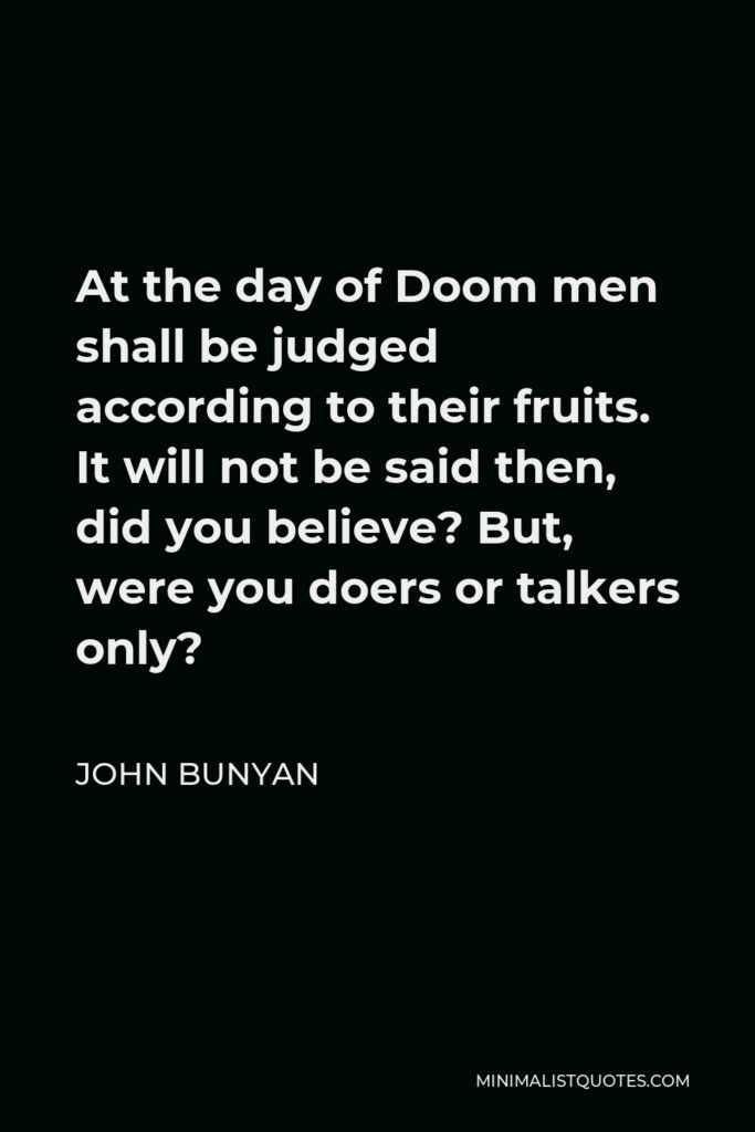John Bunyan Quote - At the day of Doom men shall be judged according to their fruits. It will not be said then, did you believe? But, were you doers or talkers only?