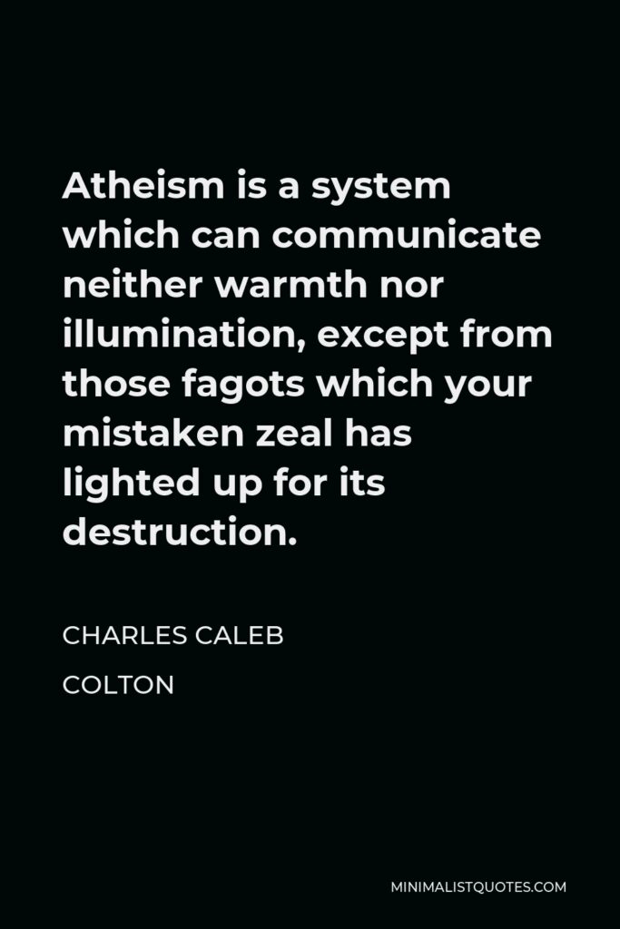 Charles Caleb Colton Quote - Atheism is a system which can communicate neither warmth nor illumination, except from those fagots which your mistaken zeal has lighted up for its destruction.