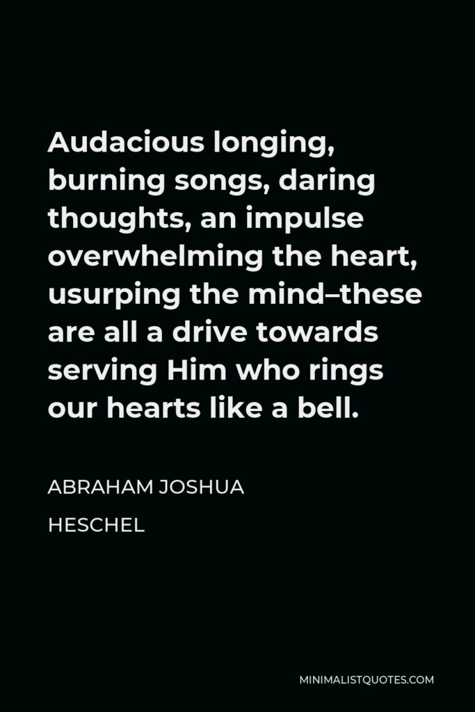 Abraham Joshua Heschel Quote - Audacious longing, burning songs, daring thoughts, an impulse overwhelming the heart, usurping the mind–these are all a drive towards serving Him who rings our hearts like a bell.