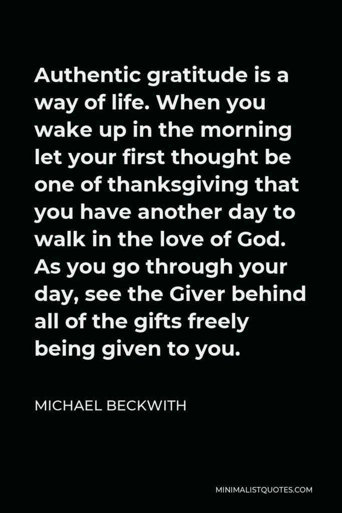 Michael Beckwith Quote - Authentic gratitude is a way of life. When you wake up in the morning let your first thought be one of thanksgiving that you have another day to walk in the love of God. As you go through your day, see the Giver behind all of the gifts freely being given to you.