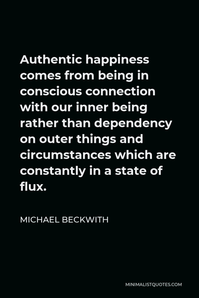 Michael Beckwith Quote - Authentic happiness comes from being in conscious connection with our inner being rather than dependency on outer things and circumstances which are constantly in a state of flux.