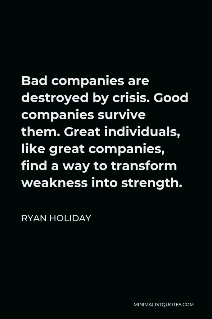 Ryan Holiday Quote - Bad companies are destroyed by crisis. Good companies survive them. Great individuals, like great companies, find a way to transform weakness into strength.