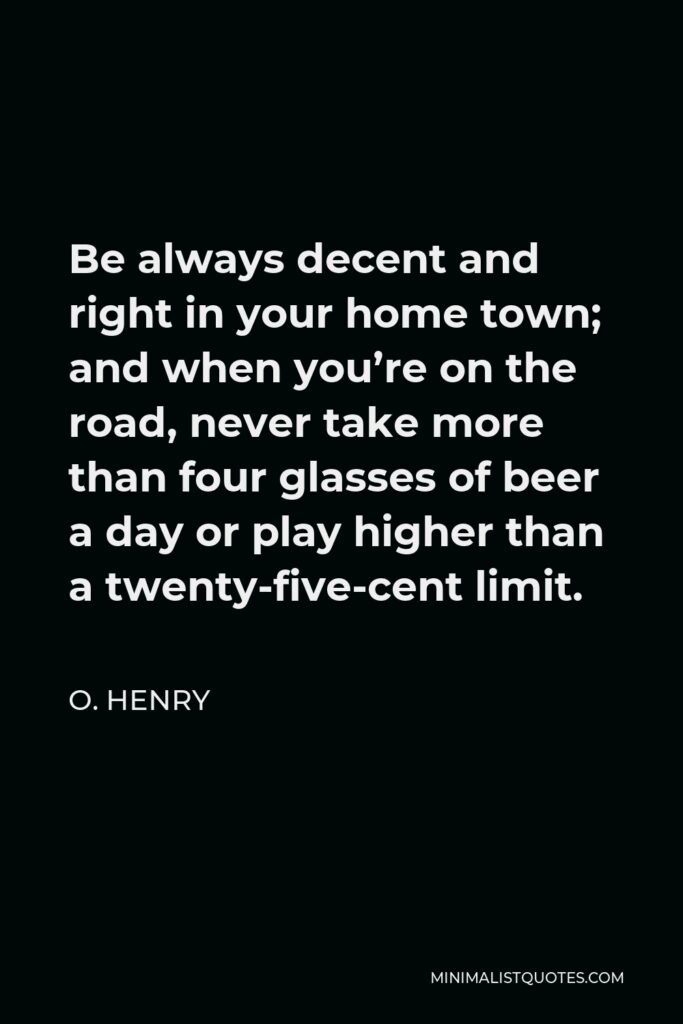 O. Henry Quote - Be always decent and right in your home town; and when you’re on the road, never take more than four glasses of beer a day or play higher than a twenty-five-cent limit.