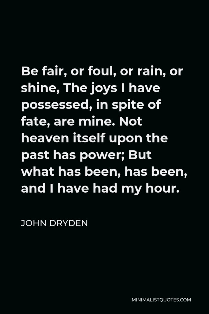 John Dryden Quote - Be fair, or foul, or rain, or shine, The joys I have possessed, in spite of fate, are mine. Not heaven itself upon the past has power; But what has been, has been, and I have had my hour.