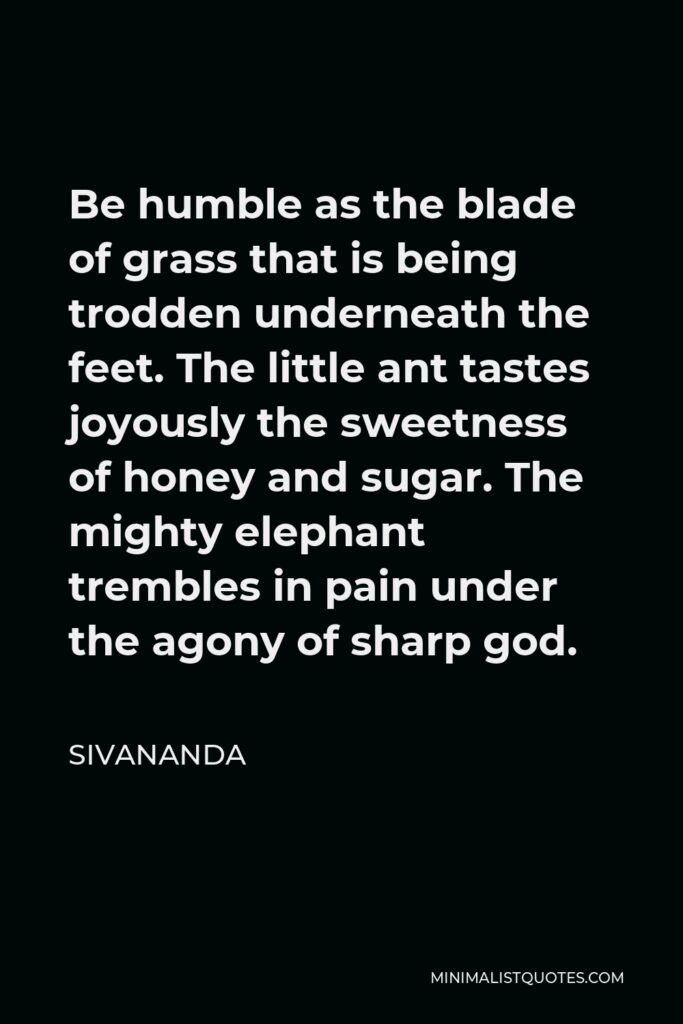 Sivananda Quote - Be humble as the blade of grass that is being trodden underneath the feet. The little ant tastes joyously the sweetness of honey and sugar. The mighty elephant trembles in pain under the agony of sharp god.