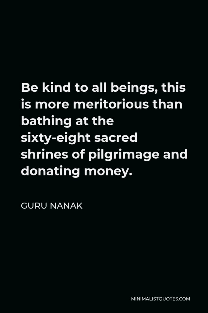 Guru Nanak Quote - Be kind to all beings, this is more meritorious than bathing at the sixty-eight sacred shrines of pilgrimage and donating money.