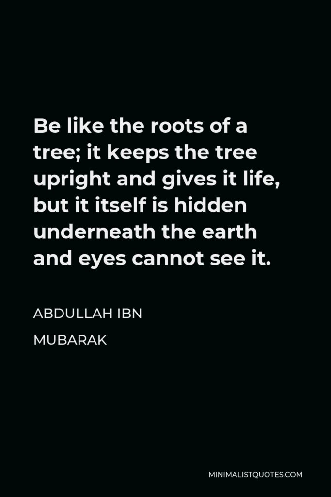 Abdullah ibn Mubarak Quote - Be like the roots of a tree; it keeps the tree upright and gives it life, but it itself is hidden underneath the earth and eyes cannot see it.