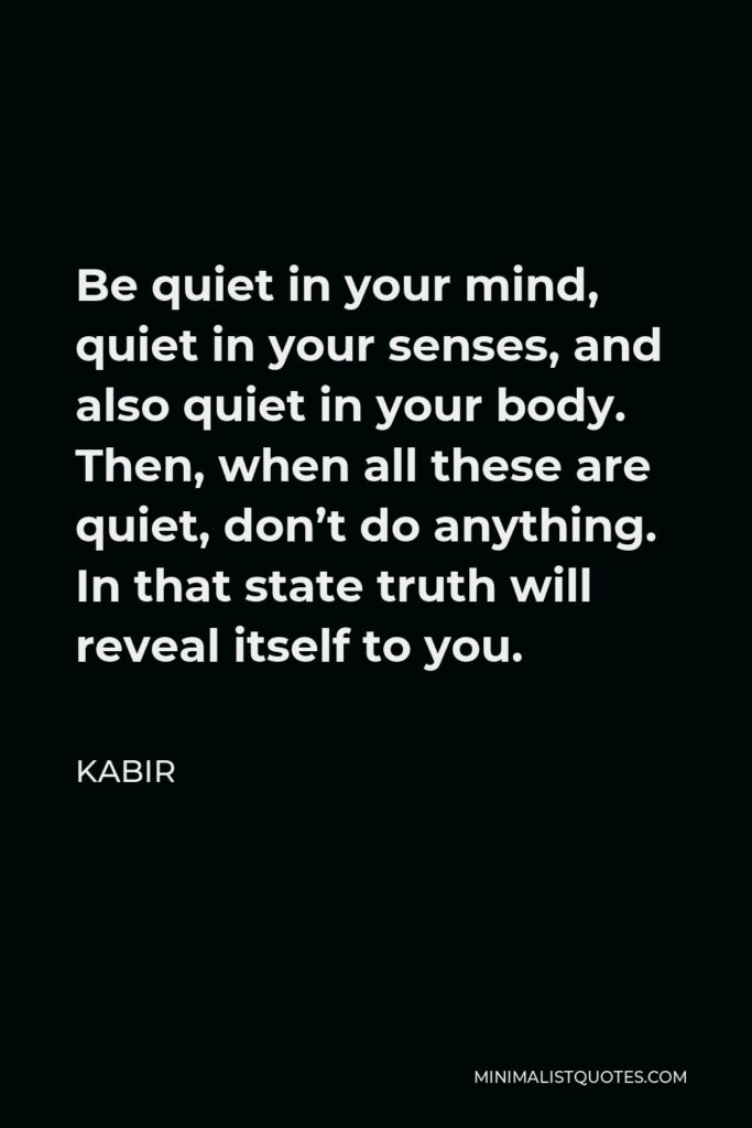 Kabir Quote - Be quiet in your mind, quiet in your senses, and also quiet in your body. Then, when all these are quiet, don’t do anything. In that state truth will reveal itself to you.