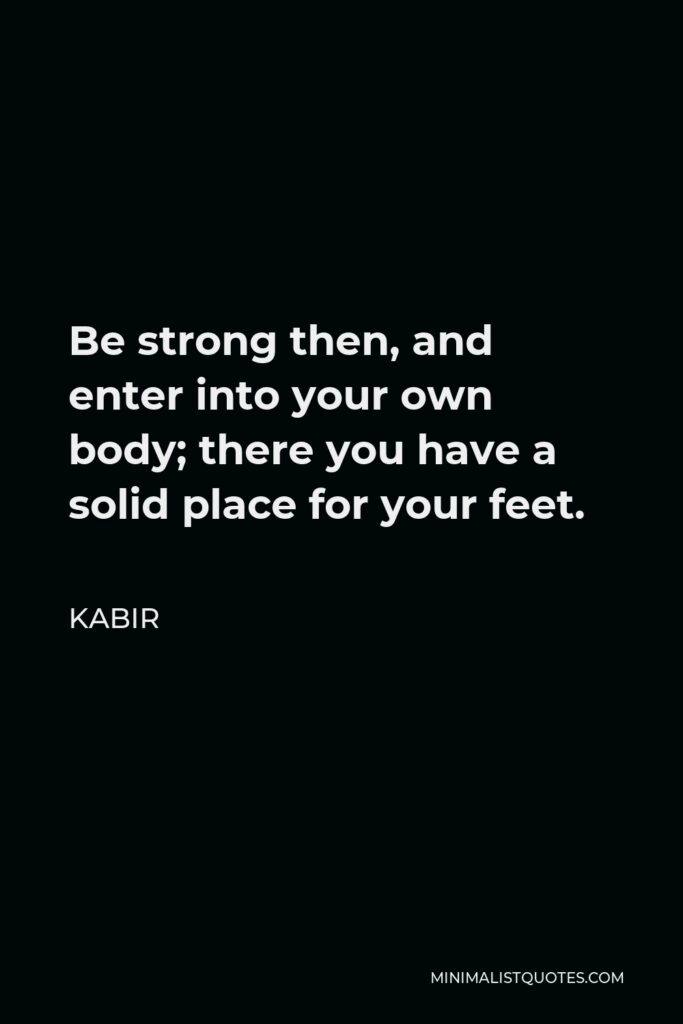 Kabir Quote - Be strong then, and enter into your own body; there you have a solid place for your feet. Think about it carefully! Don’t go off somewhere else! just throw away all thoughts of imaginary things, and stand firm in that which you are.