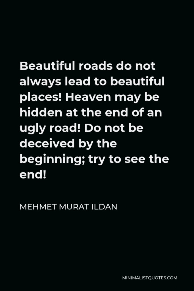 Mehmet Murat Ildan Quote - Beautiful roads do not always lead to beautiful places! Heaven may be hidden at the end of an ugly road! Do not be deceived by the beginning; try to see the end!