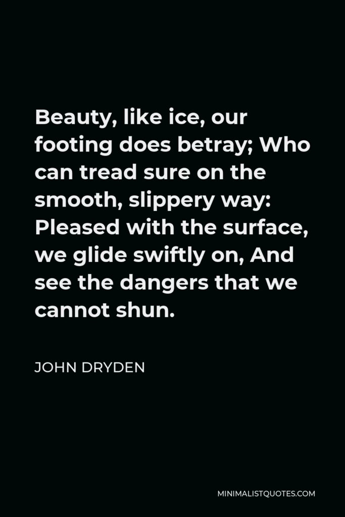 John Dryden Quote - Beauty, like ice, our footing does betray; Who can tread sure on the smooth, slippery way: Pleased with the surface, we glide swiftly on, And see the dangers that we cannot shun.