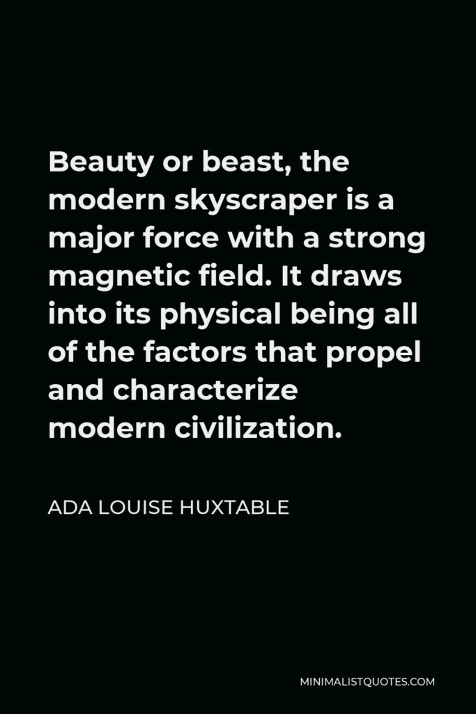Ada Louise Huxtable Quote - Beauty or beast, the modern skyscraper is a major force with a strong magnetic field. It draws into its physical being all of the factors that propel and characterize modern civilization.