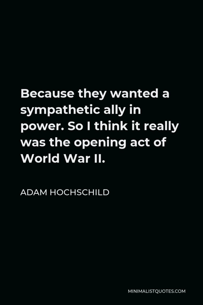 Adam Hochschild Quote - Because they wanted a sympathetic ally in power. So I think it really was the opening act of World War II.