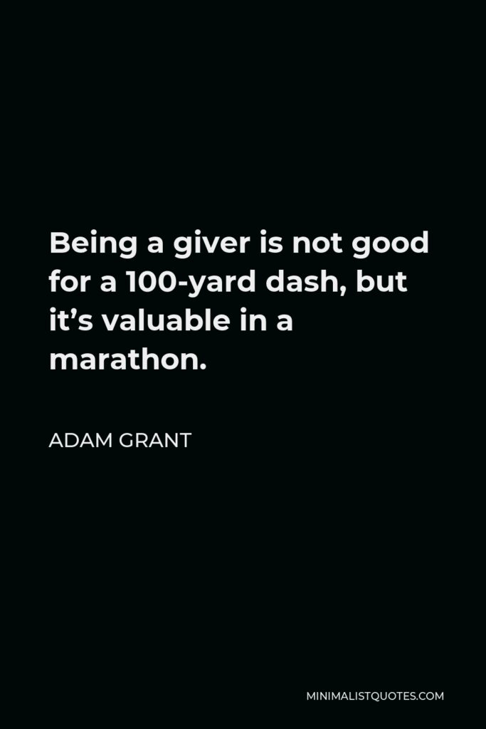 Adam Grant Quote - Being a giver is not good for a 100-yard dash, but it’s valuable in a marathon.