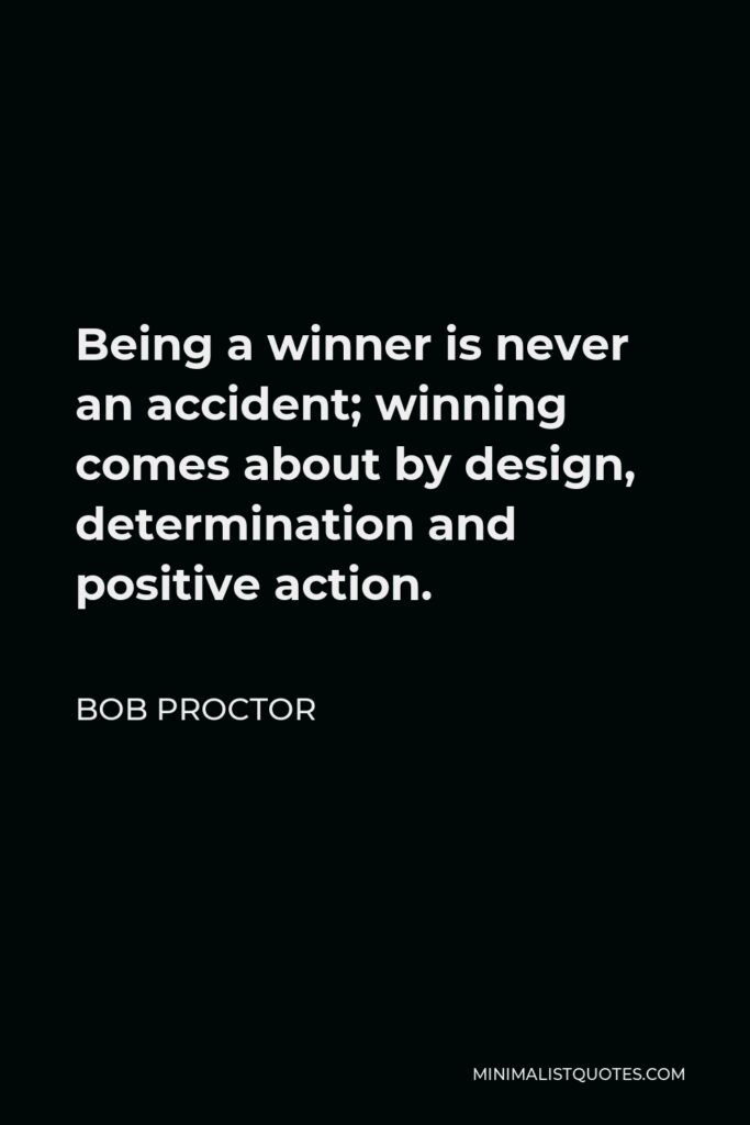 Bob Proctor Quote - Being a winner is never an accident; winning comes about by design, determination and positive action.