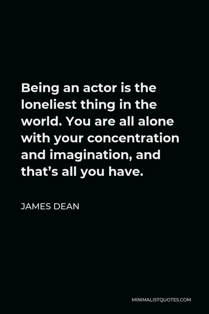 James Dean Quote - Being an actor is the loneliest thing in the world. You are all alone with your concentration and imagination, and that’s all you have.