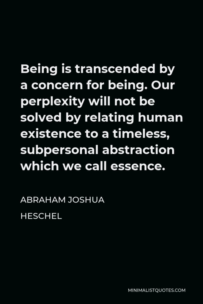 Abraham Joshua Heschel Quote - Being is transcended by a concern for being. Our perplexity will not be solved by relating human existence to a timeless, subpersonal abstraction which we call essence.