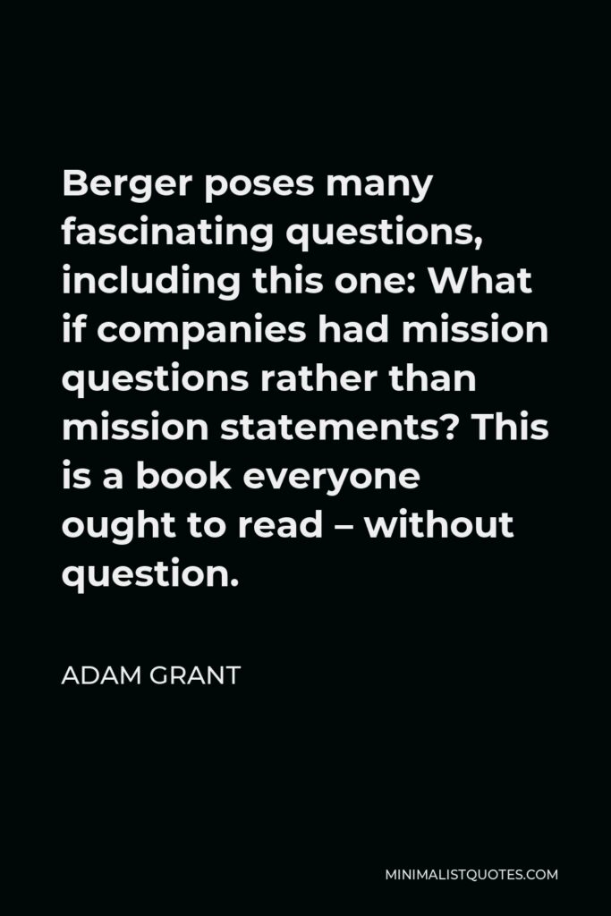 Adam Grant Quote - Berger poses many fascinating questions, including this one: What if companies had mission questions rather than mission statements? This is a book everyone ought to read – without question.