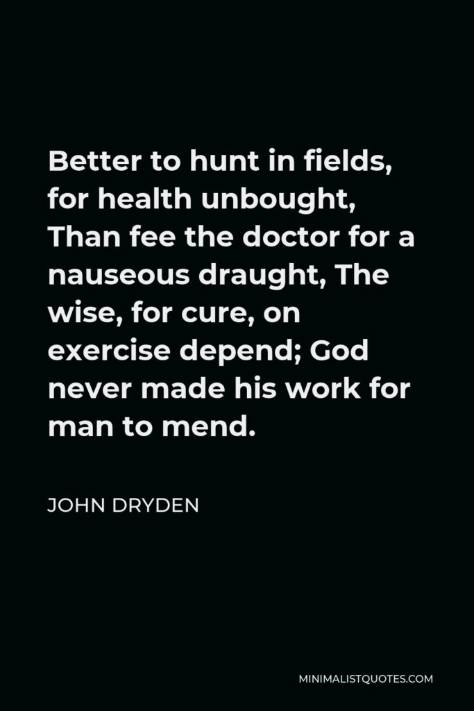 John Dryden Quote - Better to hunt in fields, for health unbought, Than fee the doctor for a nauseous draught, The wise, for cure, on exercise depend; God never made his work for man to mend.
