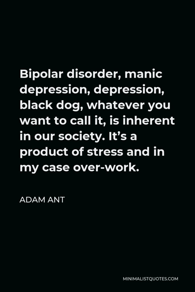 Adam Ant Quote - Bipolar disorder, manic depression, depression, black dog, whatever you want to call it, is inherent in our society. It’s a product of stress and in my case over-work.