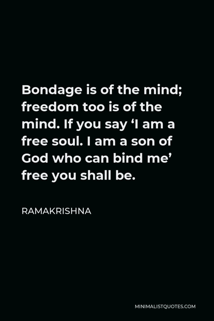 Ramakrishna Quote - Bondage is of the mind; freedom too is of the mind. If you say ‘I am a free soul. I am a son of God who can bind me’ free you shall be.