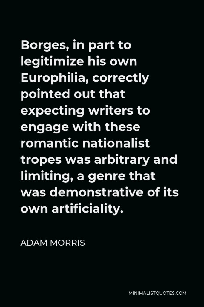 Adam Morris Quote - Borges, in part to legitimize his own Europhilia, correctly pointed out that expecting writers to engage with these romantic nationalist tropes was arbitrary and limiting, a genre that was demonstrative of its own artificiality.