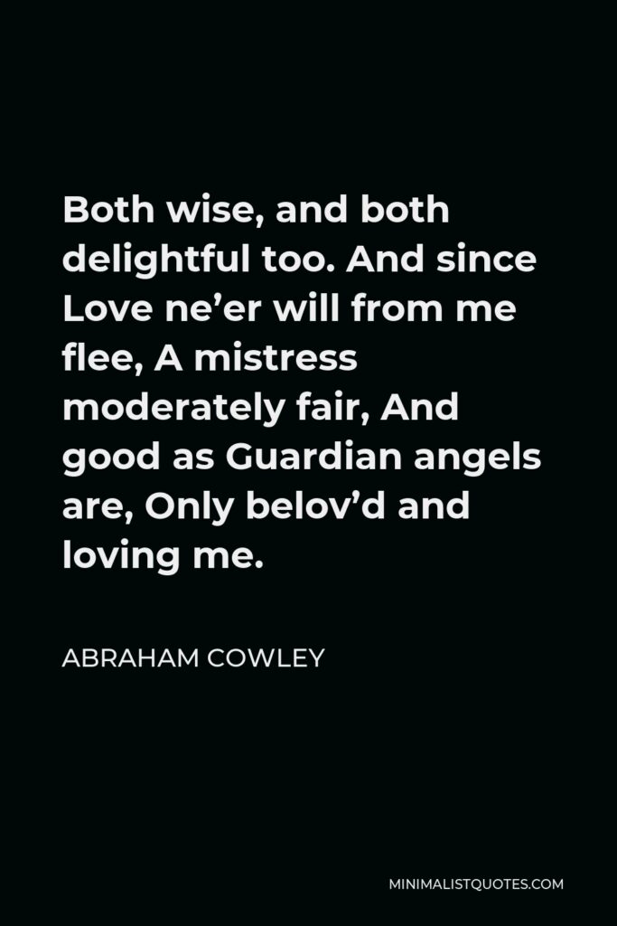 Abraham Cowley Quote - Both wise, and both delightful too. And since Love ne’er will from me flee, A mistress moderately fair, And good as Guardian angels are, Only belov’d and loving me.