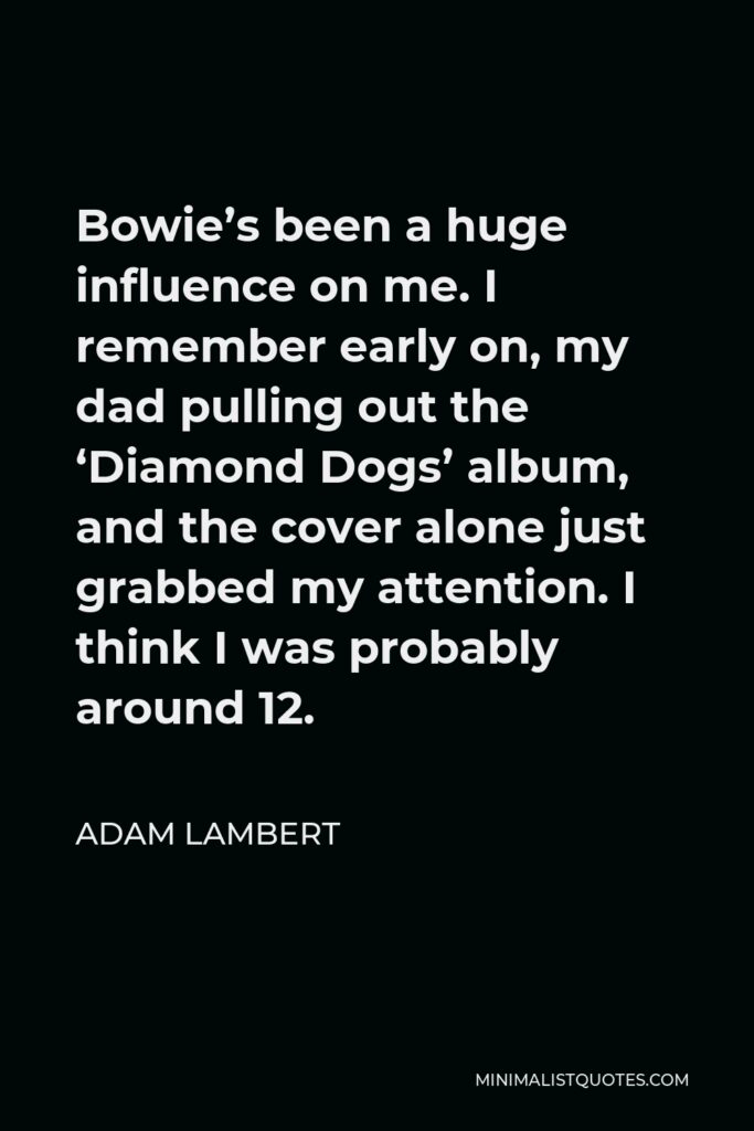 Adam Lambert Quote - Bowie’s been a huge influence on me. I remember early on, my dad pulling out the ‘Diamond Dogs’ album, and the cover alone just grabbed my attention. I think I was probably around 12.