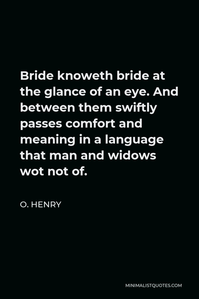 O. Henry Quote - Bride knoweth bride at the glance of an eye. And between them swiftly passes comfort and meaning in a language that man and widows wot not of.