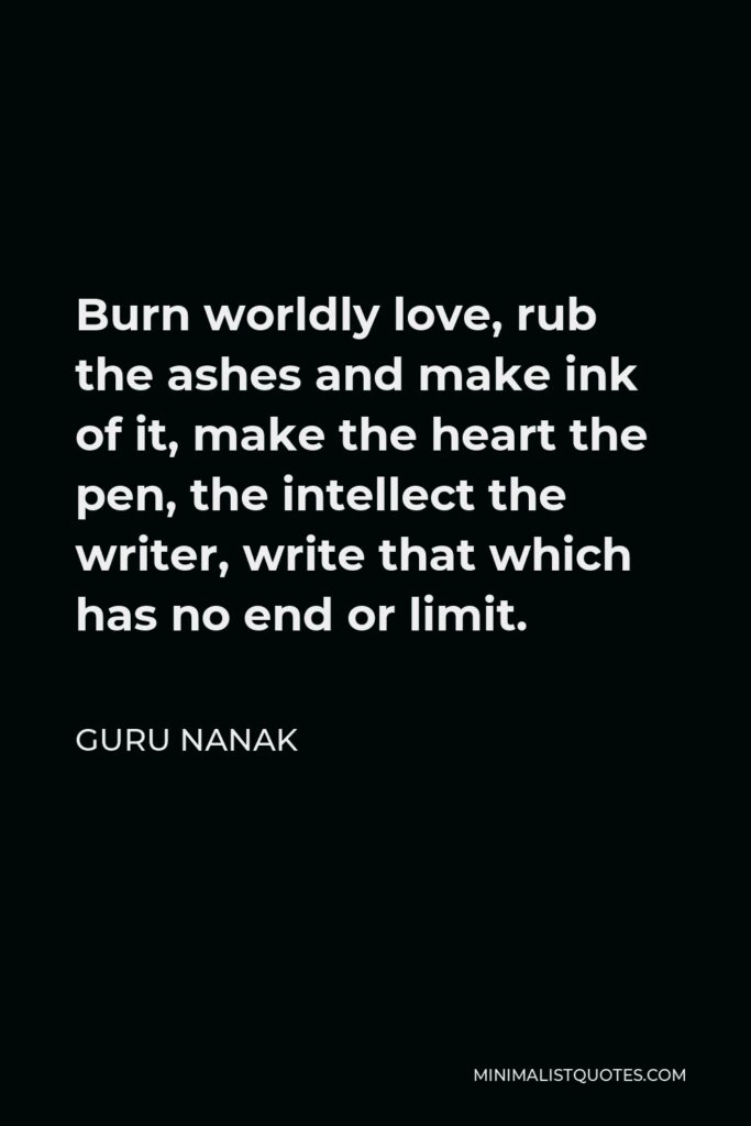 Guru Nanak Quote - Burn worldly love, rub the ashes and make ink of it, make the heart the pen, the intellect the writer, write that which has no end or limit.