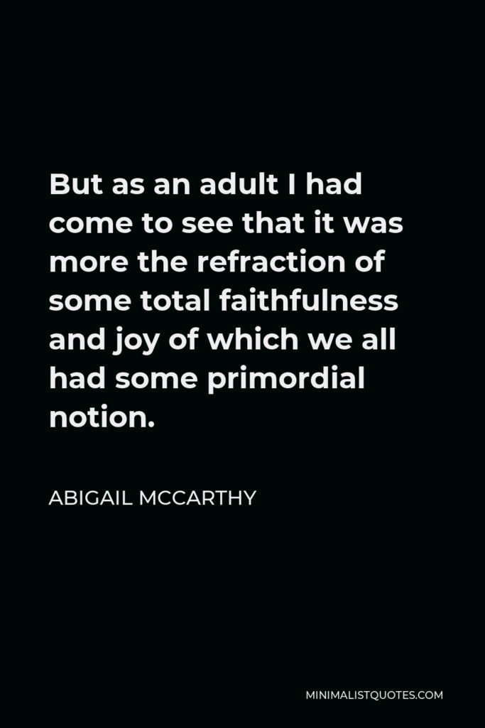 Abigail McCarthy Quote - But as an adult I had come to see that it was more the refraction of some total faithfulness and joy of which we all had some primordial notion.