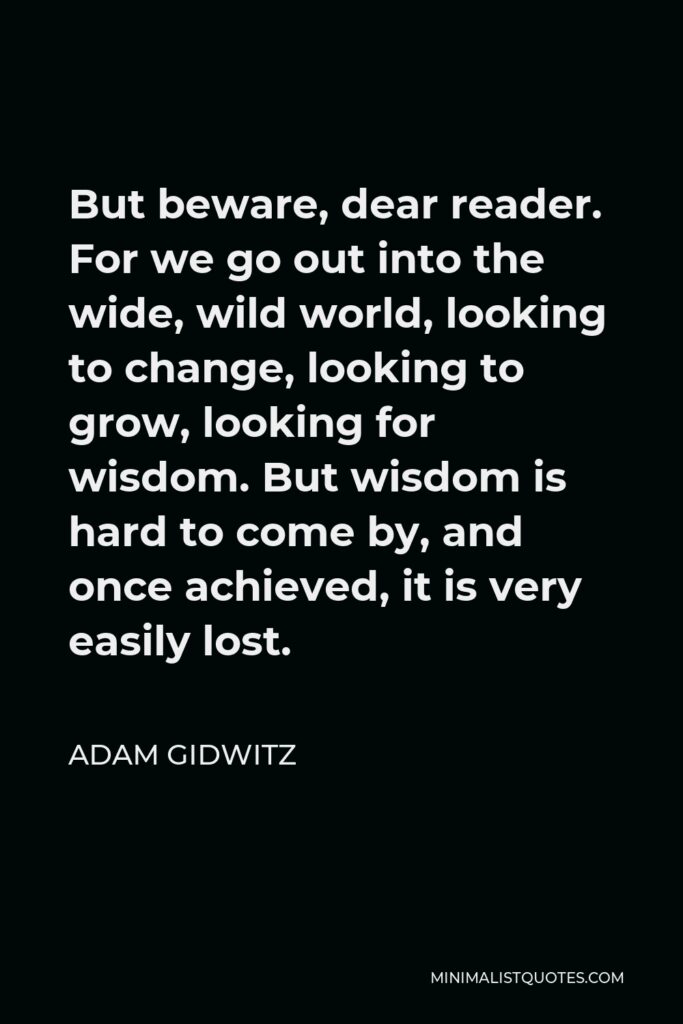 Adam Gidwitz Quote - But beware, dear reader. For we go out into the wide, wild world, looking to change, looking to grow, looking for wisdom. But wisdom is hard to come by, and once achieved, it is very easily lost.