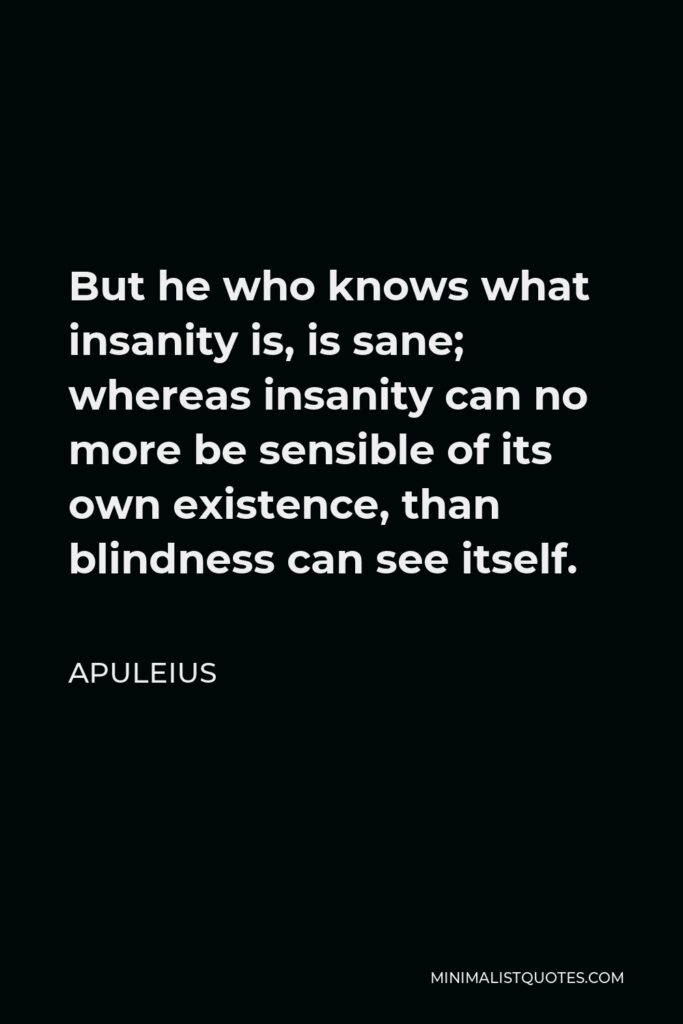 Apuleius Quote - But he who knows what insanity is, is sane; whereas insanity can no more be sensible of its own existence, than blindness can see itself.