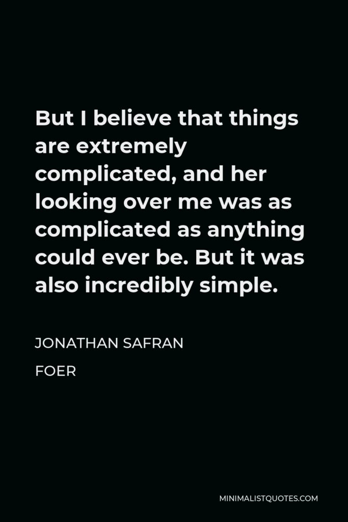 Jonathan Safran Foer Quote - But I believe that things are extremely complicated, and her looking over me was as complicated as anything could ever be. But it was also incredibly simple.