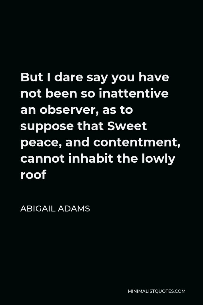 Abigail Adams Quote - But I dare say you have not been so inattentive an observer, as to suppose that Sweet peace, and contentment, cannot inhabit the lowly roof