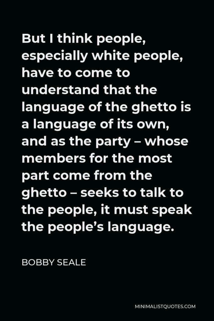 Bobby Seale Quote - But I think people, especially white people, have to come to understand that the language of the ghetto is a language of its own, and as the party – whose members for the most part come from the ghetto – seeks to talk to the people, it must speak the people’s language.
