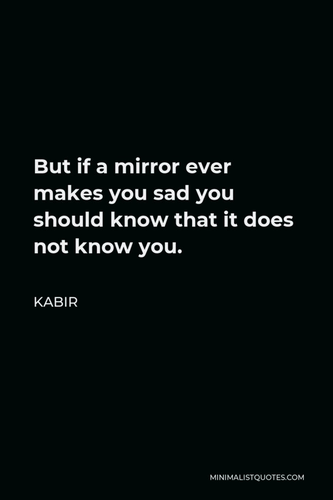 Kabir Quote - But if a mirror ever makes you sad you should know that it does not know you.