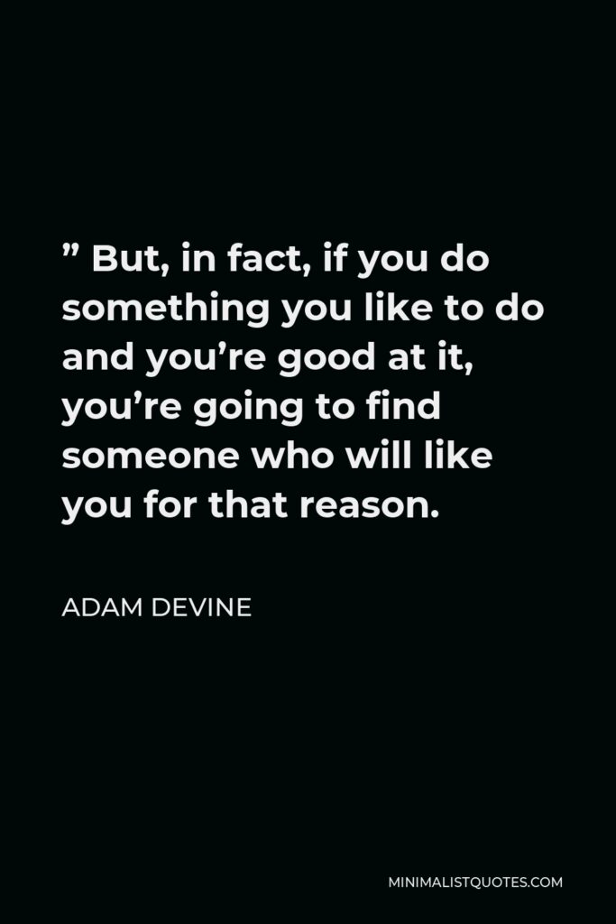 Adam DeVine Quote - ” But, in fact, if you do something you like to do and you’re good at it, you’re going to find someone who will like you for that reason.