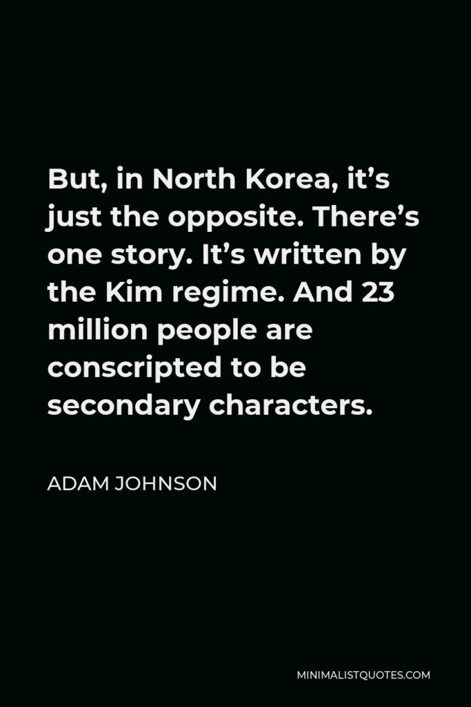 Adam Johnson Quote - But, in North Korea, it’s just the opposite. There’s one story. It’s written by the Kim regime. And 23 million people are conscripted to be secondary characters.