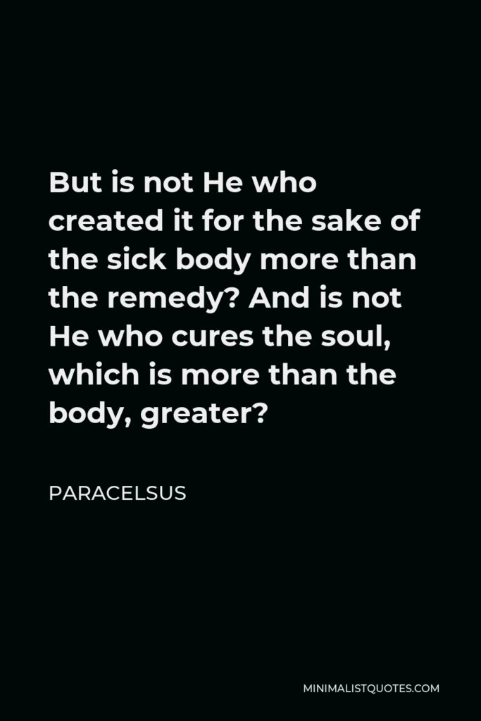 Paracelsus Quote - But is not He who created it for the sake of the sick body more than the remedy? And is not He who cures the soul, which is more than the body, greater?