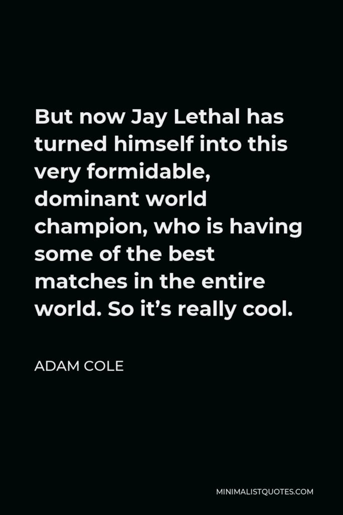Adam Cole Quote - But now Jay Lethal has turned himself into this very formidable, dominant world champion, who is having some of the best matches in the entire world. So it’s really cool.