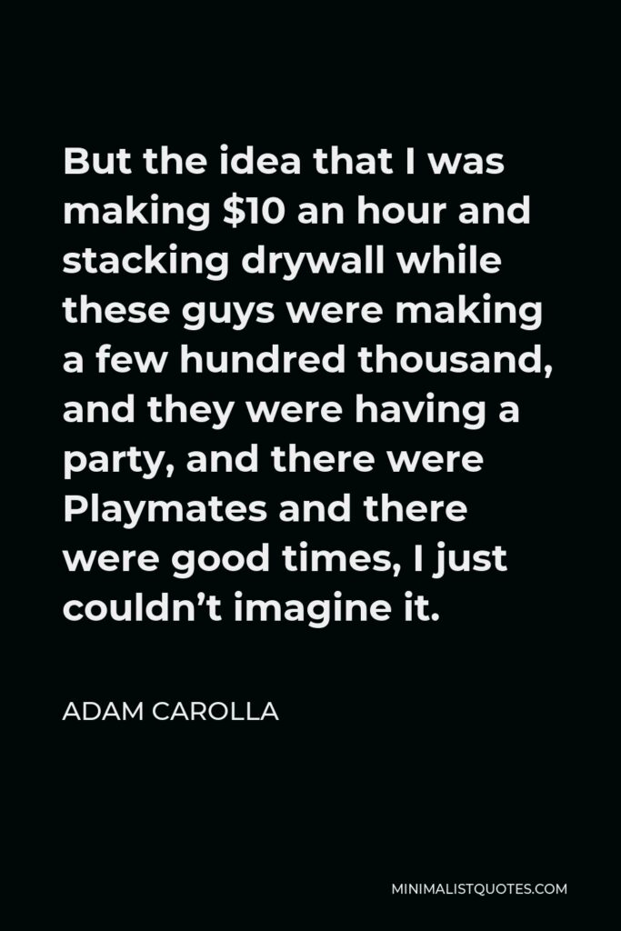 Adam Carolla Quote - But the idea that I was making $10 an hour and stacking drywall while these guys were making a few hundred thousand, and they were having a party, and there were Playmates and there were good times, I just couldn’t imagine it.