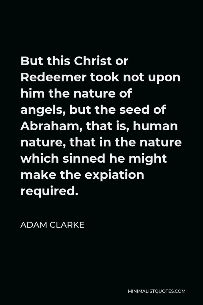 Adam Clarke Quote - But this Christ or Redeemer took not upon him the nature of angels, but the seed of Abraham, that is, human nature, that in the nature which sinned he might make the expiation required.