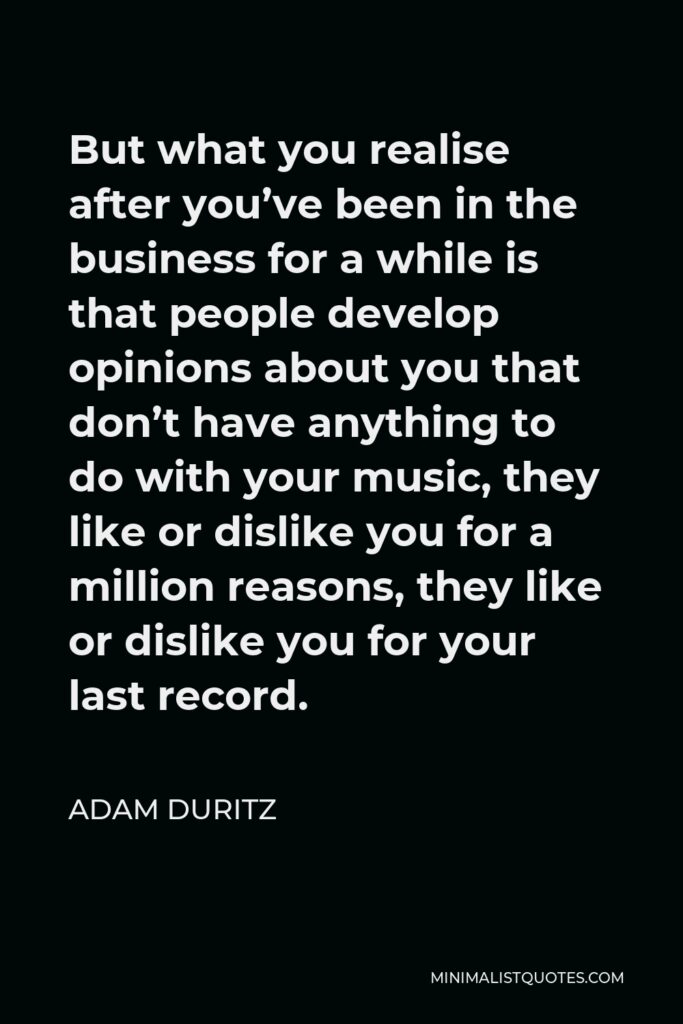 Adam Duritz Quote - But what you realise after you’ve been in the business for a while is that people develop opinions about you that don’t have anything to do with your music, they like or dislike you for a million reasons, they like or dislike you for your last record.