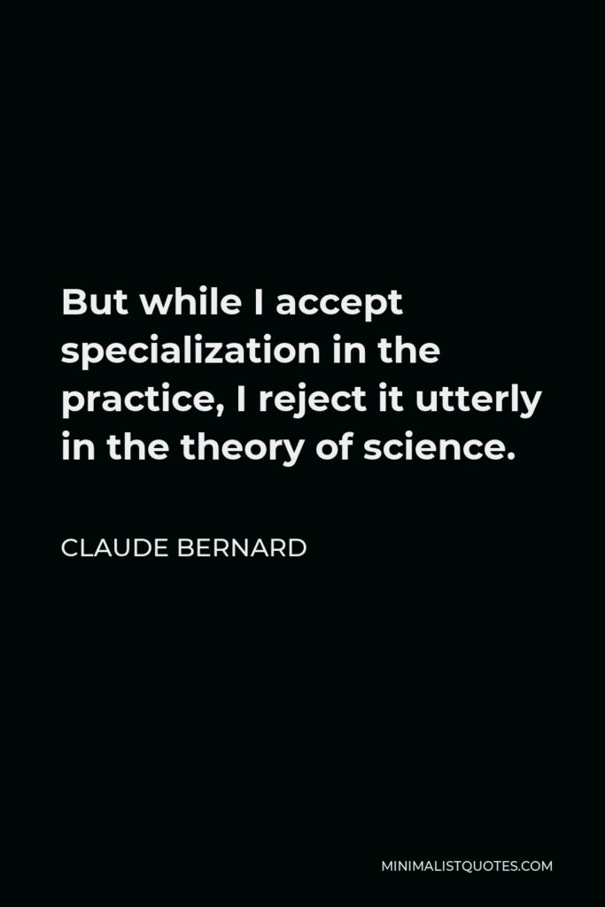 Claude Bernard Quote - But while I accept specialization in the practice, I reject it utterly in the theory of science.