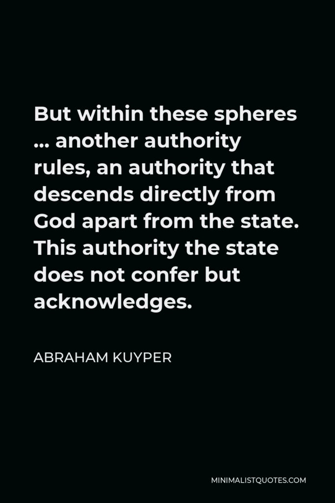 Abraham Kuyper Quote - But within these spheres … another authority rules, an authority that descends directly from God apart from the state. This authority the state does not confer but acknowledges.
