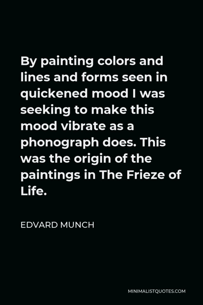 Edvard Munch Quote - By painting colors and lines and forms seen in quickened mood I was seeking to make this mood vibrate as a phonograph does. This was the origin of the paintings in The Frieze of Life.